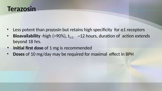 Terazosin
• Less potent than prazosin but retains high specificity for α1 receptors
• Bioavailability -high (>90%), t1/2 ~12 hours, duration of action extends
beyond 18 hrs.
• Initial first dose of 1 mg is recommended
• Doses of 10 mg/day may be required for maximal effect in BPH
 