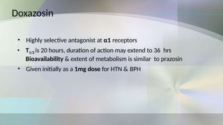 Doxazosin
• Highly selective antagonist at α1 receptors
• T1/2 is 20 hours, duration of action may extend to 36 hrs
Bioavailability & extent of metabolism is similar to prazosin
• Given initially as a 1mg dose for HTN & BPH
 