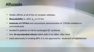 Alfuzosin
• Similar affinity at all of the α1 receptor subtypes.
• Bioavailability is ~64%, t1/2 is 3-5 hrs
• Substrate of CYP3A4 and concomitant administration of CYP3A4 inhibitors is
contraindicated.
• Avoided in patients at risk for prolonged QT syndrome
• One 10-mg extended release tablet daily to be taken after meal
• Used extensively in treating BPH; it is not approved for treatment of hypertension
 