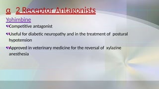 α 2 Receptor Antagonists
Yohimbine
Competitive antagonist
Useful for diabetic neuropathy and in the treatment of postural
hypotension
Approved in veterinary medicine for the reversal of xylazine
anesthesia
 