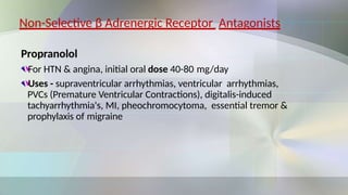 Non-Selective β Adrenergic Receptor Antagonists
Propranolol
For HTN & angina, initial oral dose 40-80 mg/day
Uses - supraventricular arrhythmias, ventricular arrhythmias,
PVCs (Premature Ventricular Contractions), digitalis-induced
tachyarrhythmia's, MI, pheochromocytoma, essential tremor &
prophylaxis of migraine
 
