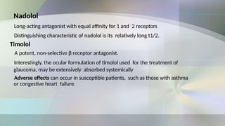Nadolol
Long-acting antagonist with equal affinity for 1 and 2 receptors
Distinguishing characteristic of nadolol is its relatively long t1/2.
Timolol
A potent, non-selective β receptor antagonist.
Interestingly, the ocular formulation of timolol used for the treatment of
glaucoma, may be extensively absorbed systemically
Adverse effects can occur in susceptible patients, such as those with asthma
or congestive heart failure.
 
