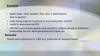 Esmolol
• Rapid onset ,short duration Also class 2 antirrhythmic
Slow iv injection
• Used during surgeries to prevent or treat tachycardia And SVT
• Useful in severe post op HTN
• AHA/ACC recommends against using esmolol in patients already on β blockers,
bradycardiac pts and decompensated heart failure pts.
Betaxolol
Mainly used in glaucoma to ↓IOP by↓ production of aqueous humor
 