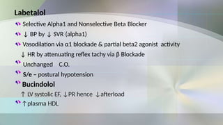 Labetalol
Selective Alpha1 and Nonselective Beta Blocker
↓ BP by ↓ SVR (alpha1)
Vasodilation via α1 blockade & partial beta2 agonist activity
↓ HR by attenuating reflex tachy via β Blockade
Unchanged C.O.
S/e – postural hypotension
Bucindolol
↑ LV systolic EF, ↓PR hence ↓afterload
↑plasma HDL
 