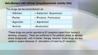 Beta-Blockers with Intrinsic Sympathomimetic Activity (ISA)
The drugs can be remembered as:
•These drugs are partial agonists at β1 receptors (apart from having β
blocking property). These are preferred in the patients prone to develop
severe bradycardia with β blocker therapy. However, these drugs are less
useful in angina (because of stimulation of heart by β1 receptors.
 