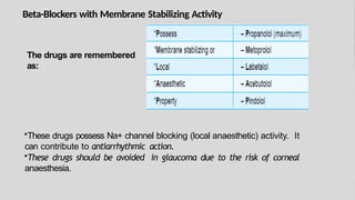 Beta-Blockers with Membrane Stabilizing Activity
The drugs are remembered
as:
•These drugs possess Na+ channel blocking (local anaesthetic) activity. It
can contribute to antiarrhythmic action.
•These drugs should be avoided in glaucoma due to the risk of corneal
anaesthesia.
 