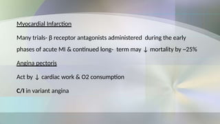 Myocardial Infarction
Many trials- β receptor antagonists administered during the early
phases of acute MI & continued long- term may ↓ mortality by ~25%
Angina pectoris
Act by ↓ cardiac work & O2 consumption
C/I in variant angina
 