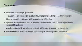 Glaucoma
• Useful for open-angle glaucoma
e.g.Carteolol, betaxolol, levobunolol, metipranolol, timolol and levobetaxolol
• Have an onset in ~30 mins with a duration of 12-24 hrs
• systemic absorption can lead to adverse cardiovascular and pulmonary effects in
susceptible patients
• Caution- pts at risk for adverse systemic effects of β receptor antagonists
• Betaxolol- most effective antiglaucoma drug at reducing Na+/Ca2+ influx.
 