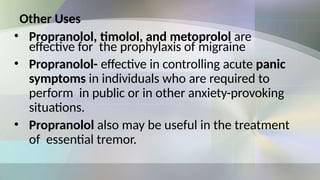 Other Uses
• Propranolol, timolol, and metoprolol are
effective for the prophylaxis of migraine
• Propranolol- effective in controlling acute panic
symptoms in individuals who are required to
perform in public or in other anxiety-provoking
situations.
• Propranolol also may be useful in the treatment
of essential tremor.
 