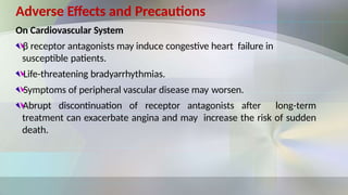 Adverse Effects and Precautions
On Cardiovascular System
β receptor antagonists may induce congestive heart failure in
susceptible patients.
Life-threatening bradyarrhythmias.
Symptoms of peripheral vascular disease may worsen.
Abrupt discontinuation of receptor antagonists after long-term
treatment can exacerbate angina and may increase the risk of sudden
death.
 
