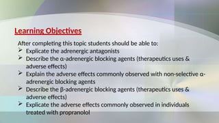 Learning Objectives
After completing this topic students should be able to:
 Explicate the adrenergic antagonists
 Describe the α-adrenergic blocking agents (therapeutics uses &
adverse effects)
 Explain the adverse effects commonly observed with non-selective α-
adrenergic blocking agents
 Describe the β-adrenergic blocking agents (therapeutics uses &
adverse effects)
 Explicate the adverse effects commonly observed in individuals
treated with propranolol
 