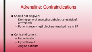 Adrenaline: Contraindications
■ Should not be given:
– During general anaesthesia (halothane): risk of
arrhythmia
– Patients receiving β blockers : marked rise in BP
■ Contraindications:
– Hypertension
– Hyperthyroid
– Angina patients
 