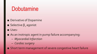 Dobutamine
■ Derivative of Dopamine
■ Selective β1 agonist
■ Uses-
■ As an inotropic agent in pump failure accompanying:
– Myocardial Infarction
– Cardiac surgery
■ Short term management of severe congestive heart failure
 