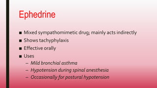 Ephedrine
■ Mixed sympathomimetic drug; mainly acts indirectly
■ Shows tachyphylaxis
■ Effective orally
■ Uses
– Mild bronchial asthma
– Hypotension during spinal anesthesia
– Occasionally for postural hypotension
 