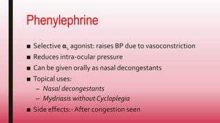 Phenylephrine
■ Selective α1 agonist: raises BP due to vasoconstriction
■ Reduces intra-ocular pressure
■ Can be given orally as nasal decongestants
■ Topical uses:
– Nasal decongestants
– Mydriasis without Cycloplegia
■ Side effects:-After congestion seen
 