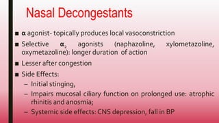 Nasal Decongestants
■ α agonist- topically produces local vasoconstriction
■ Selective α2 agonists (naphazoline, xylometazoline,
oxymetazoline): longer duration of action
■ Lesser after congestion
■ Side Effects:
– Initial stinging,
– Impairs mucosal ciliary function on prolonged use: atrophic
rhinitis and anosmia;
– Systemic side effects: CNS depression, fall in BP
 