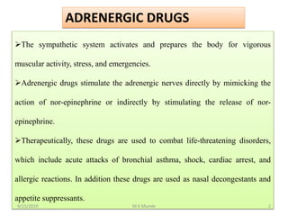 The sympathetic system activates and prepares the body for vigorous
muscular activity, stress, and emergencies.
Adrenergic drugs stimulate the adrenergic nerves directly by mimicking the
action of nor-epinephrine or indirectly by stimulating the release of nor-
epinephrine.
Therapeutically, these drugs are used to combat life-threatening disorders,
which include acute attacks of bronchial asthma, shock, cardiac arrest, and
allergic reactions. In addition these drugs are used as nasal decongestants and
appetite suppressants.
ADRENERGIC DRUGS
9/15/2019 2M K Munde
 