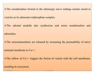 The noradrenaline formed in the adrenergic nerve endings remain stored in
vesicles as its adenosine triphosphate complex.
The adrenal medulla also synthesizes and stores noradrenaline and
adrenaline.
The neurotransmitters are released by increasing the permeability of nerve
terminal membrane to Ca++.
The inflow of Ca++ triggers the fusion of vesicle with the cell membrane,
resulting in exocytosis.
9/15/2019 7M K Munde
 