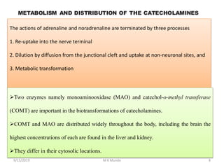 The actions of adrenaline and noradrenaline are terminated by three processes
1. Re-uptake into the nerve terminal
2. Dilution by diffusion from the junctional cleft and uptake at non-neuronal sites, and
3. Metabolic transformation
Two enzymes namely monoaminooxidase (MAO) and catechol-o-methyl transferase
(COMT) are important in the biotransformations of catecholamines.
COMT and MAO are distributed widely throughout the body, including the brain the
highest concentrations of each are found in the liver and kidney.
They differ in their cytosolic locations.
89/15/2019 M K Munde
 