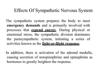 The sympathetic system prepares the body to meet
emergency demands and is primarily involved with
processes that expend energy. During physical or
emotional stress, the sympathetic division dominates
the parasympathetic system, initiating a series of
activities known as the fight-or-flight response.
In addition, there is activation of the adrenal medulla,
causing secretion of norepinephrine and epinephrine as
hormones to greatly heighten the response.
Effects Of Sympathetic Nervous System
 
