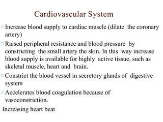 Increase blood supply to cardiac muscle (dilate the coronary
artery)
Raised peripheral resistance and blood pressure by
constricting the small artery the skin. In this way increase
blood supply is available for highly active tissue, such as
skeletal muscle, heart and brain.
Constrict the blood vessel in secretory glands of digestive
system
Accelerates blood coagulation because of
vasoconstriction.
Increasing heart beat
Cardiovascular System
 
