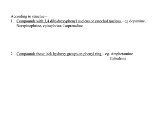 According to structue –
1. Compounds with 3,4 dihydroxyphenyl nucleus or catechol nucleus – eg dopamine,
Norepinephrine, epinephrine, Isoprenaline
2. Compounds those lack hydroxy groups on phenyl ring – eg. Amphetamine
Ephedrine
 