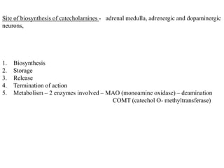 Site of biosynthesis of catecholamines - adrenal medulla, adrenergic and dopaminergic
neurons,
1. Biosynthesis
2. Storage
3. Release
4. Termination of action
5. Metabolism – 2 enzymes involved – MAO (monoamine oxidase) – deamination
COMT (catechol O- methyltransferase)
 