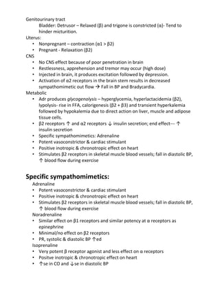 Genitourinary tract
Bladder: Detrusor – Relaxed (β) and trigone is constricted (α)- Tend to
hinder micturition.
Uterus:
• Nonpregnant – contraction (α1 > β2)
• Pregnant - Relaxation (β2)
CNS
• No CNS effect because of poor penetration in brain
• Restlessness, apprehension and tremor may occur (high dose)
• Injected in brain, it produces excitation followed by depression.
• Activation of α2 receptors in the brain stem results in decreased
sympathomimetic out flow  Fall in BP and Bradycardia.
Metabolic
• Adr produces glycogenolysis – hyperglycemia, hyperlactacidemia (β2),
lypolysis- rise in FFA, calorigenesis (β2 + β3) and transient hyperkalemia
followed by hypokalemia due to direct action on liver, muscle and adipose
tissue cells.
• β2 receptors ↑ and α2 receptors ↓ insulin secretion; end effect--- ↑
insulin secretion
• Specific sympathomimetics: Adrenaline
• Potent vasoconstrictor & cardiac stimulant
• Positive inotropic & chronotropic effect on heart
• Stimulates β2 receptors in skeletal muscle blood vessels; fall in diastolic BP,
↑ blood flow during exercise
Specific sympathomimetics:
Adrenaline
• Potent vasoconstrictor & cardiac stimulant
• Positive inotropic & chronotropic effect on heart
• Stimulates β2 receptors in skeletal muscle blood vessels; fall in diastolic BP,
↑ blood flow during exercise
Noradrenaline
• Similar effect on β1 receptors and similar potency at α receptors as
epinephrine
• Minimal/no effect on β2 receptors
• PR, systolic & diastolic BP ↑ed
Isoprenaline
• Very potent β receptor agonist and less effect on α receptors
• Positve inotropic & chronotropic effect on heart
• ↑se in CO and ↓se in diastolic BP
 