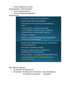 • Used in hypotensive states
Oxymetazoline , Xylometazoline
• Direct acting α agonists
• Used as topical decongestants
Amphetamine
Beta selective agonists
• β1 selective  Dobutamine
• β2 selective  Salbutamol, Terbutaline (bronchodilators)
 Ritodrine, Isoxsuprine (tocolytics)
 