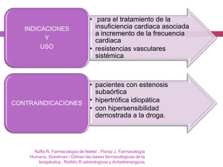 • para el tratamiento de la
        INDICACIONES                     insuficiencia cardiaca asociada
38                                       a incremento de la frecuencia
              Y                          cardiaca
             USO                       • resistencias vasculares
                                         sistémica



                                       • pacientes con estenosis
                                         subaórtica
     CONTRAINDICACIONES                • hipertrófica idiopática
                                       • con hipersensibilidad
                                         demostrada a la droga.




           Raffa R. Farmacología de Netter , Florez J. Farmacología
         Humana, Goodman i Gilman las bases farmacológicas de la
             terapéutica , Rothlin R adrenérgicos y Antiadrenergicos
 