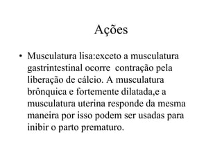 Ações
• Musculatura lisa:exceto a musculatura
gastrintestinal ocorre contração pela
liberação de cálcio. A musculatura
brônquica e fortemente dilatada,e a
musculatura uterina responde da mesma
maneira por isso podem ser usadas para
inibir o parto prematuro.
 