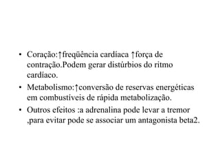• Coração:↑freqüência cardíaca ↑força de
contração.Podem gerar distúrbios do ritmo
cardíaco.
• Metabolismo:↑conversão de reservas energéticas
em combustíveis de rápida metabolização.
• Outros efeitos :a adrenalina pode levar a tremor
,para evitar pode se associar um antagonista beta2.
 
