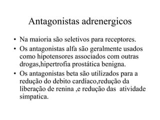 Antagonistas adrenergicos
• Na maioria são seletivos para receptores.
• Os antagonistas alfa são geralmente usados
como hipotensores associados com outras
drogas,hipertrofia prostática benigna.
• Os antagonistas beta são utilizados para a
redução do debito cardíaco,redução da
liberação de renina ,e redução das atividade
simpatica.
 