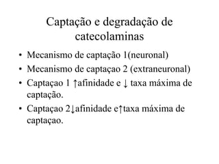 Captação e degradação de
catecolaminas
• Mecanismo de captação 1(neuronal)
• Mecanismo de captaçao 2 (extraneuronal)
• Captaçao 1 ↑afinidade e ↓ taxa máxima de
captação.
• Captaçao 2↓afinidade e↑taxa máxima de
captaçao.
 