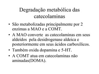 Degradação metabólica das
catecolaminas
• São metabolizadas principalmente por 2
enzimas a MAO e a COMT.
• A MAO converte as catecolaminas em seus
aldeídos pela desidrogenase aldeica e
posteriormente em seus ácidos carboxílicos.
• Também oxida dopamina e 5-HT.
• A COMT atua em catecolaminas não
aminadas(DOMA).
 