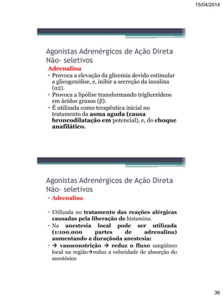 15/04/2014
36
Agonistas Adrenérgicos de Ação Direta
Não- seletivos
Adrenalina
• Provoca a elevação da glicemia devido estimular
a glicogenólise, e, inibir a secreção da insulina
(α2).
• Provoca a lipólise transformando triglicerídeos
em ácidos graxos (β).
• É utilizada como terapêutica inicial no
tratamento da asma aguda (causa
broncodilatação em potencial), e, do choque
anafilático.
Agonistas Adrenérgicos de Ação Direta
Não- seletivos
• Adrenalina
• Utilizada no tratamento das reações alérgicas
causadas pela liberação de histamina.
• Na anestesia local pode ser utilizada
(1:100.000 partes de adrenalina)
aumentando a duraçãoda anestesia:
•  vasoconstrição  reduz o fluxo sangüíneo
local na regiãoreduz a velocidade de absorção do
anestésico
 