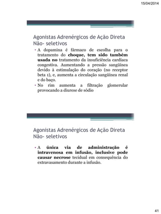 15/04/2014
41
Agonistas Adrenérgicos de Ação Direta
Não- seletivos
• A dopamina é fármaco de escolha para o
tratamento do choque, tem sido também
usada no tratamento da insuficiência cardíaca
congestiva. Aumentando a pressão sangüínea
devido à estimulação do coração (no receptor
beta 1), e, aumenta a circulação sangüínea renal
e do baço.
• No rim aumenta a filtração glomerular
provocando a diurese de sódio
Agonistas Adrenérgicos de Ação Direta
Não- seletivos
• A única via de administração é
intravenosa em infusão, inclusive pode
causar necrose tecidual em consequência do
extravasamento durante a infusão.
 