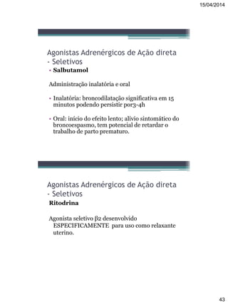 15/04/2014
43
Agonistas Adrenérgicos de Ação direta
- Seletivos
• Salbutamol
Administração inalatória e oral
• Inalatória: broncodilatação significativa em 15
minutos podendo persistir por3-4h
• Oral: início do efeito lento; alívio sintomático do
broncoespasmo, tem potencial de retardar o
trabalho de parto prematuro.
Agonistas Adrenérgicos de Ação direta
- Seletivos
Ritodrina
Agonista seletivo β2 desenvolvido
ESPECIFICAMENTE para uso como relaxante
uterino.
 