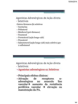 15/04/2014
44
Agonistas Adrenérgicos de Ação direta
- Seletivos
Outros fármacos β2 seletivos
• Isoetarina
• Pributerol
• Bitolterol (pró-fármaco)
• Fenoterol
• Formoterol (ação longa-12h)
• Procaterol
• Salmeteterol (ação longa-12h) mais seletivo que
o salbutamol
Agonistas Adrenérgicos de Ação direta
- Seletivos
• Agonistas adrenérgicos α1 Seletivos
• Principais efeitos clínicos:
• Ativação de receptores α-
adrenérgicos no musculo liso
vascular aumento da resistência
periférica vascular  elevação ou
manutenção da PA.
 