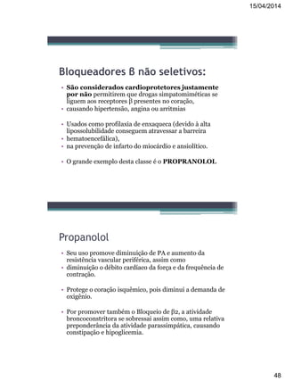 15/04/2014
48
Bloqueadores β não seletivos:
• São considerados cardioprotetores justamente
por não permitirem que drogas simpatomiméticas se
liguem aos receptores β presentes no coração,
• causando hipertensão, angina ou arritmias
• Usados como profilaxia de enxaqueca (devido à alta
lipossolubilidade conseguem atravessar a barreira
• hematoencefálica),
• na prevenção de infarto do miocárdio e ansiolítico.
• O grande exemplo desta classe é o PROPRANOLOL
Propanolol
• Seu uso promove diminuição de PA e aumento da
resistência vascular periférica, assim como
• diminuição o débito cardíaco da força e da frequência de
contração.
• Protege o coração isquêmico, pois diminui a demanda de
oxigênio.
• Por promover também o Bloqueio de β2, a atividade
broncoconstritora se sobressai assim como, uma relativa
preponderância da atividade parassimpática, causando
constipação e hipoglicemia.
 