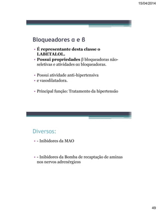 15/04/2014
49
Bloqueadores α e β
• É representante desta classe o
LABETALOL.
• Possui propriedades β bloqueadoras não-
seletivas e atividades α1 bloqueadoras.
• Possui atividade anti-hipertensiva
• e vasodilatadora.
• Principal função: Tratamento da hipertensão
Diversos:
• - Inibidores da MAO
• - Inibidores da Bomba de recaptação de aminas
nos nervos adrenérgicos
 