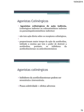 15/04/2014
75
Agonistas Colinérgicos
• Agonistas colinérgicos de ação indireta,
(colinérgicos indiretos ou colinomiméticos indiretos
ou parassimpaticomiméticos indiretos)
• não tem ação direta sobre os receptores colinérgicos,
•
• proporcionam maior tempo da ação da acetilcolina,
inibindo a enzima que tem o poder de destruir a
acetilcolina, portanto, os inibidores da
acetilcolinesterase ou anticolinesterásicos
Agonistas colinérgicos
• Inibidores da acetilcolinesterase podem ser
reversíveis e irreversíveis.
• Pouca seletividade = efeitos adversos
 