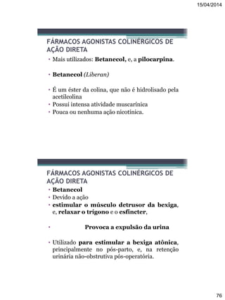 15/04/2014
76
FÁRMACOS AGONISTAS COLINÉRGICOS DE
AÇÃO DIRETA
• Mais utilizados: Betanecol, e, a pilocarpina.
• Betanecol (Liberan)
• É um éster da colina, que não é hidrolisado pela
acetilcolina
• Possui intensa atividade muscarínica
• Pouca ou nenhuma ação nicotínica.
FÁRMACOS AGONISTAS COLINÉRGICOS DE
AÇÃO DIRETA
• Betanecol
• Devido a ação
• estimular o músculo detrusor da bexiga,
e, relaxar o trígono e o esfíncter,
• Provoca a expulsão da urina
• Utilizado para estimular a bexiga atônica,
principalmente no pós-parto, e, na retenção
urinária não-obstrutiva pós-operatória.
 