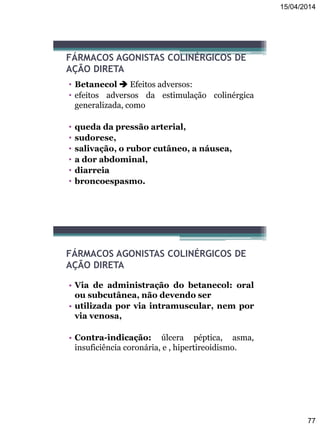 15/04/2014
77
FÁRMACOS AGONISTAS COLINÉRGICOS DE
AÇÃO DIRETA
• Betanecol  Efeitos adversos:
• efeitos adversos da estimulação colinérgica
generalizada, como
• queda da pressão arterial,
• sudorese,
• salivação, o rubor cutâneo, a náusea,
• a dor abdominal,
• diarreia
• broncoespasmo.
FÁRMACOS AGONISTAS COLINÉRGICOS DE
AÇÃO DIRETA
• Via de administração do betanecol: oral
ou subcutânea, não devendo ser
• utilizada por via intramuscular, nem por
via venosa,
• Contra-indicação: úlcera péptica, asma,
insuficiência coronária, e , hipertireoidismo.
 