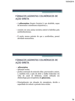 15/04/2014
78
FÁRMACOS AGONISTAS COLINÉRGICOS DE
AÇÃO DIRETA
• A pilocarpina (Isopto Carpine) é um alcalóide, capaz
de atravessar a membrana conjuntival, e,
• consiste em uma amina terciária estável à hidrólise pela
acetilcolinesterase.
• É muito menos potente do que a acetilcolina, possui
atividade muscarínica.
FÁRMACOS AGONISTAS COLINÉRGICOS DE
AÇÃO DIRETA
• pilocarpina
• aplicação ocular,
• produz contração do músculo ciliar, provocando a miose,
e, também tem a ação de abrir a malha trabecular em
volta do canal de Schlemm, sendo utilizada em
oftalmologia para terapêutica do glaucoma,
• Principalmente em situação de emergência, devido a
capacidade de reduzir a pressão intra-ocular.
 