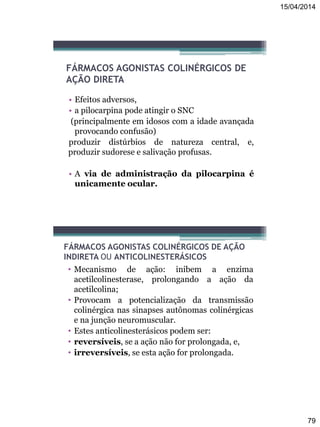 15/04/2014
79
FÁRMACOS AGONISTAS COLINÉRGICOS DE
AÇÃO DIRETA
• Efeitos adversos,
• a pilocarpina pode atingir o SNC
(principalmente em idosos com a idade avançada
provocando confusão)
produzir distúrbios de natureza central, e,
produzir sudorese e salivação profusas.
• A via de administração da pilocarpina é
unicamente ocular.
FÁRMACOS AGONISTAS COLINÉRGICOS DE AÇÃO
INDIRETA OU ANTICOLINESTERÁSICOS
• Mecanismo de ação: inibem a enzima
acetilcolinesterase, prolongando a ação da
acetilcolina;
• Provocam a potencialização da transmissão
colinérgica nas sinapses autônomas colinérgicas
e na junção neuromuscular.
• Estes anticolinesterásicos podem ser:
• reversíveis, se a ação não for prolongada, e,
• irreversíveis, se esta ação for prolongada.
 
