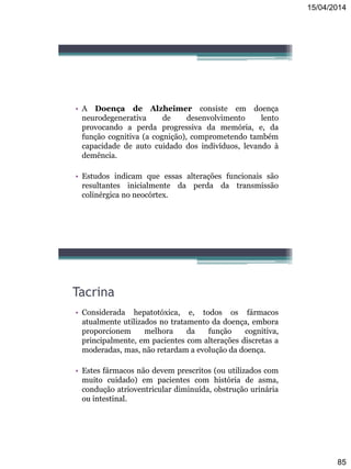 15/04/2014
85
• A Doença de Alzheimer consiste em doença
neurodegenerativa de desenvolvimento lento
provocando a perda progressiva da memória, e, da
função cognitiva (a cognição), comprometendo também
capacidade de auto cuidado dos indivíduos, levando à
demência.
• Estudos indicam que essas alterações funcionais são
resultantes inicialmente da perda da transmissão
colinérgica no neocórtex.
Tacrina
• Considerada hepatotóxica, e, todos os fármacos
atualmente utilizados no tratamento da doença, embora
proporcionem melhora da função cognitiva,
principalmente, em pacientes com alterações discretas a
moderadas, mas, não retardam a evolução da doença.
• Estes fármacos não devem prescritos (ou utilizados com
muito cuidado) em pacientes com história de asma,
condução atrioventricular diminuída, obstrução urinária
ou intestinal.
 