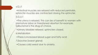 4.G.I.T
•Intestinal muscles are relaxed with reduced peristalsis,
sphincter muscles are contracted closing the sphincter.
5.G.U.T
•The uterus is relaxed. This can be of benefit to women with
premature labor or threatened abortion for example,
Salbutamol is the drug of choice.
•Urinary bladder relaxed, sphincters closed.
6.Metabolism
•There is increased blood sugar and fatty acid
7.Exocrine (sweat gland)
•Causes cold sweat due to anxiety.
 