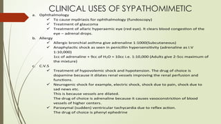 CLINICAL USES OF SYPATHOMIMETIC
a. Ophthalmology
 To cause mydriasis for ophthalmology (fundoscopy)
 Treatment of glaucoma
 Treatment of allaric hyperaemic eye (red eye). It clears blood congestion of the
eye – adrenal drops.
b. Allergy
 Allergic bronchial asthma give adrenaline 1:1000(Subcutaneous)
 Anaphylactic shock as seen in penicillin hypersensitivity (adrenaline as I.V
1:10,000)
1cc of adrenaline + 9cc of H2O = 10cc i.e. 1:10,000 (Adults give 2-5cc maximum of
the mixture)
c. C.V.S
 Treatment of hypovolemic shock and hypotension. The drug of choice is
dopamine because it dilates renal vessels improving the renal perfusion and
functions.
 Neurogenic shock for example, electric shock, shock due to pain, shock due to
sad news etc.
This is because vessels are dilated.
The drug of choice is adrenaline because it causes vasoconstriction of blood
vessels of higher centers.
 Paroxymal (sudden) ventricular tachycardia due to reflex action.
The drug of choice is phenyl ephedrine
 