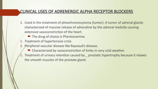 CLINICAL USES OF ADRENERGIC ALPHA RECEPTOR BLOCKERS
1. Used in the treatment of pheochromocytoma (tumor). A tumor of adrenal glands
characterized of massive release of adrenaline by the adrenal medulla causing
extensive vasoconstriction of the heart.
 The drug of choice is Phentonamine.
1. Treatment of hypertensive crisis
2. Peripheral vascular disease like Raynaud’s disease.
 Characterized by vasoconstriction of limbs in very cold weather.
1. Treatment of urinary retention caused by _ prostatic hypertrophy because it relaxes
the smooth muscles of the prostate gland.
 